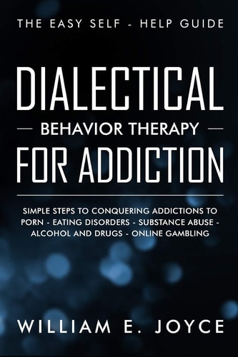 Dialectical Behavior Therapy for Addiction The Easy Self - Help Guide - Simple Steps to Conquering Addictions to Porn - Eating Disorders - Substance Abuse - Alcohol and Drugs - Online Gambling