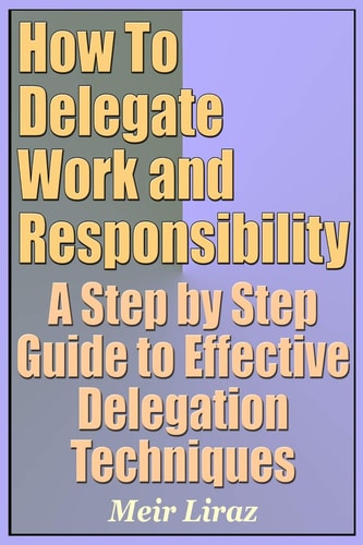 How to Delegate Work and Responsibility - A Step by Step Guide to Effective Delegation Techniques