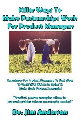Killer Ways to Make Partnerships Work for Product Managers: Techniques for Product Managers to Find Ways to Work with Others in Order to Make Their Pr