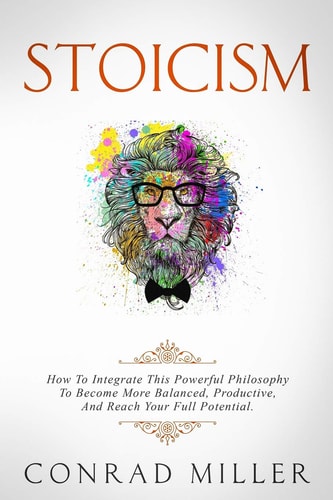 Stoicism How To Integrate This Powerful Philosophy To Become More Balanced, Productive, And Reach Your Full Potential