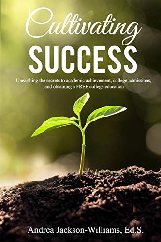 Cultivating Success Unearthing the Secrets to Academic Achievement, College Admissions, and Obtaining a FREE College Education