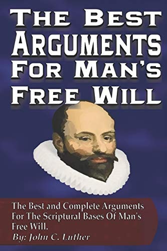 The Best Arguments For Man's Free Will The Best and Complete Arguments For The Scriptural Bases Of Mans's Free Will