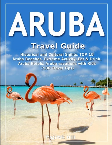 ARUBA Travel Guide Historical and Cultural Sights, TOP 15 Aruba Beaches, Extreme Activity, Eat & Drink, Aruba Hotels, Aruba Vacations with Kids (100 Travel Tips)