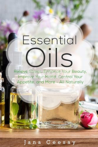 Essential Oils Relieve Stress, Enhance Your Beauty, Improve Your Mood, Control Your Appetite, and More - All Naturally