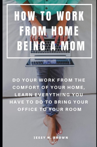How to Work from Home Being a Mom Do Your Work from the Comfort of Your Home, Learn Everything You Have to Do to Bring Your Office to Your Room