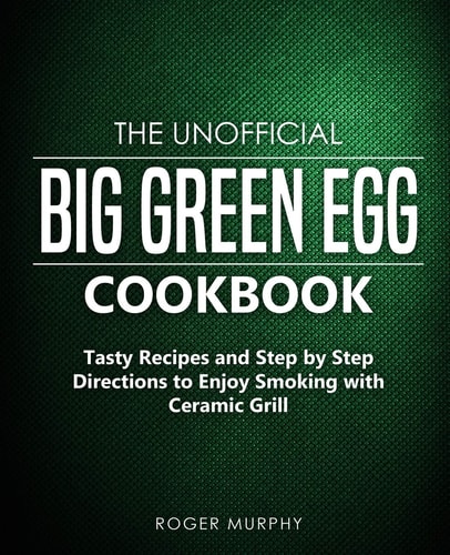 The Unofficial Big Green Egg Cookbook Tasty Recipes and Step by Step Directions to Enjoy Smoking with Ceramic Grill