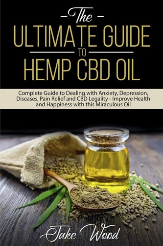 The Ultimate Guide to Hemp CBD Oil Complete Guide to Dealing with Anxiety, Depression, Diseases, Pain Relief and CBD Legality - Improve Health and Happiness with this Miraculous Oil