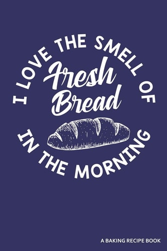 I Love the Smell of Fresh Bread in the Morning a Baking Recipe Book A 120 Recipes Book