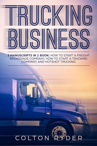 Trucking Business 3 Manuscripts in 1 Book: How to Start a Freight Brokerage Company, How to Start a Trucking Business, Hotshot Trucking