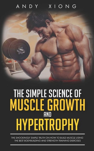 The Simple Science of Muscle Growth and Hypertrophy The Shockingly Simple Truth on How to Build Muscle Using the Best Bodybuilding and Strength Training Exercises