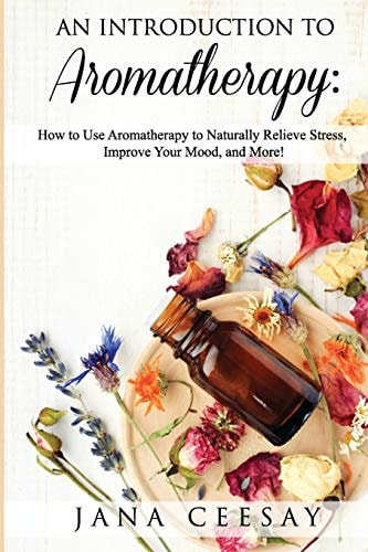 An Introduction to Aromatherapy How to Use Aromatherapy to Naturally Relieve Stress, Improve Your Mood, and More!