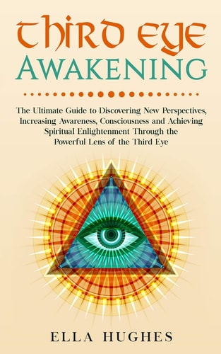 Third Eye Awakening The Ultimate Guide to Discovering New Perspectives, Increasing Awareness, Consciousness and Achieving Spiritual Enlightenment Through the Powerful Lens of the Third Eye