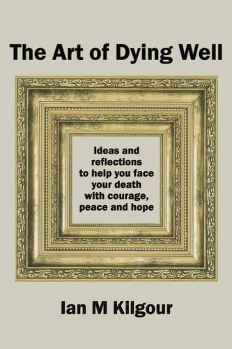 The Art of Dying Well Ideas and Reflections to Help You Face Your Death with Courage, Peace and Hope