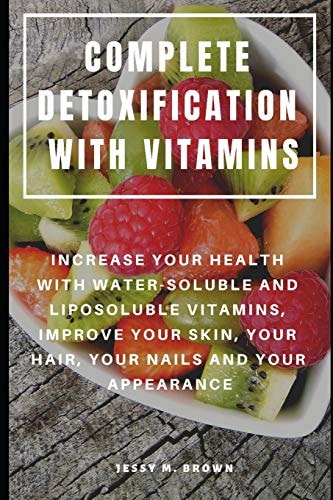 Complete Detoxification with Vitamins Increase Your Health with Water-Soluble and Liposoluble Vitamins, Improve Your Skin, Your Hair, Your Nails and Your Appearance