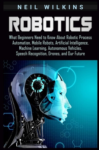 Robotics What Beginners Need to Know about Robotic Process Automation, Mobile Robots, Artificial Intelligence, Machine Learning, Autonomous Vehicles, Speech Recognition, Drones, and Our Future