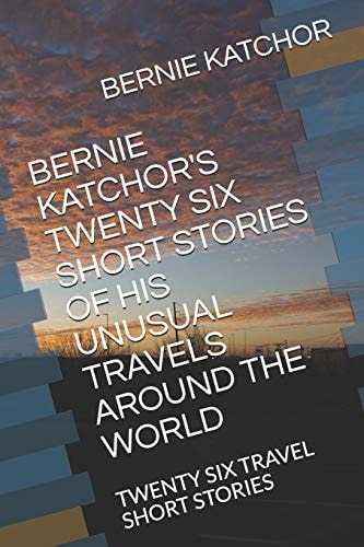 Bernie Katchor's Twenty Six Short Stories of His Unusual Travels Around the World Twenty Six Travel Short Stories