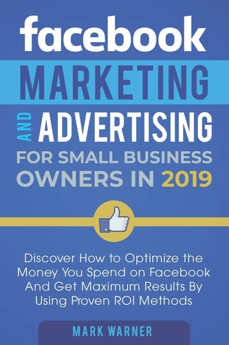 Facebook Marketing and Advertising for Small Business Owners in 2019 Discover How to Optimize the Money You Spend on Facebook And Get Maximum Results By Using Proven ROI Methods