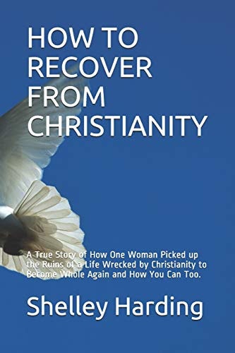 How to Recover from Christianity A True Story of How One Woman Picked Up the Ruins of a Life Wrecked by Christianity to Become Whole Again and How You Can Too.