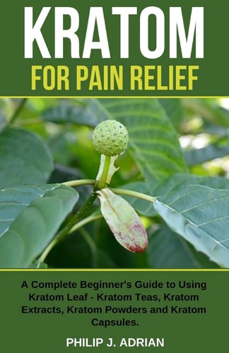 Kratom for Pain Relief A Complete Beginner's Guide to Using Kratom Leaf - Kratom Teas, Kratom Extracts, Kratom Powders, and Kratom Capsules