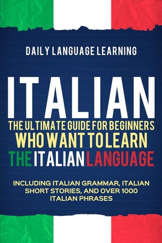 Italian The Ultimate Guide for Beginners Who Want to Learn the Italian Language, Including Italian Grammar, Italian Short Stories, and Over 1000 Italian Phrases