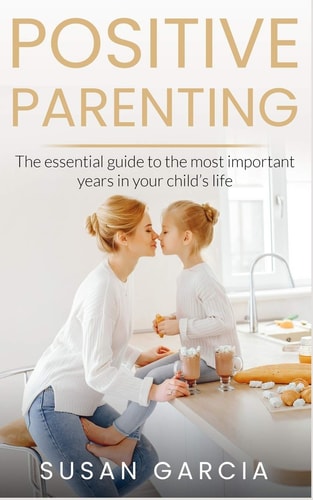 Positive Parenting The Essential Guide to the Most Important Years of Your Child's Life