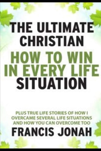 The Ultimate Christian How To Win In Every Life Situation: Plus Life Stories of How I Overcame Several Life Situations and How You Can Overcome Too