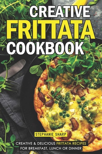 Creative Frittata Cookbook Creative & Delicious Frittata Recipes for Breakfast, Lunch Or Dinner