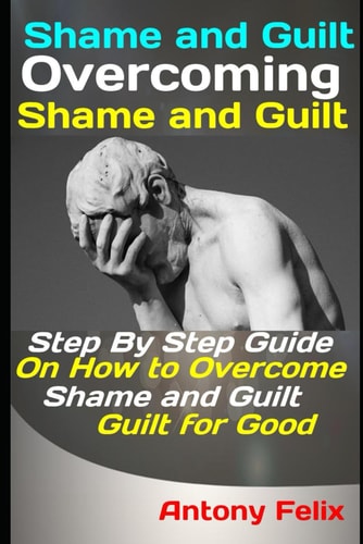 Shame and Guilt Overcoming Shame and Guilt: Step By Step Guide On How to Overcome Shame and Guilt for Good