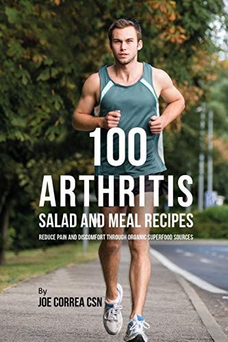 100 Arthritis Salad and Meal Recipes Reduce Pain and Discomfort Through Organic Superfood Sources