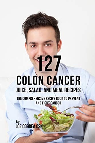 127 Colon Cancer Juice, Salad, and Meal Recipes The Comprehensive Recipe Book to Prevent and Fight Cancer