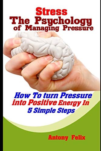 Stress The Psychology of Managing Pressure: How To Turn Pressure Into Positive Energy In 5 Simple Steps