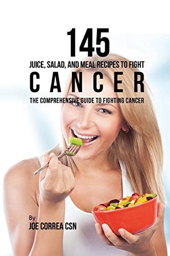 145 Juice, Salad, and Meal Recipes to Fight Cancer The Comprehensive Guide to Fighting Cancer