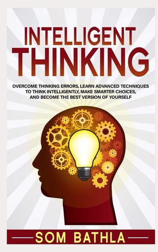 Intelligent Thinking Overcome Thinking Errors, Learn Advanced Techniques to Think Intelligently, Make Smarter Choices, and Become the Best Version of Yourself