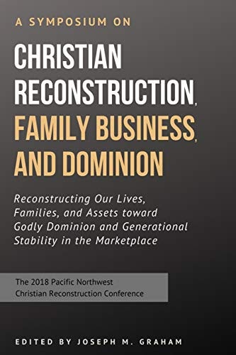 A Symposium on Christian Reconstruction, Family Business, and Dominion Reconstructing Our Lives, Families and Assets Toward Godly Dominion and Generational Stability in the Marketplace