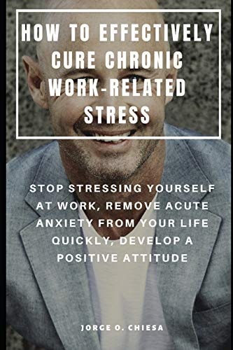 How to Effectively Cure Chronic Work-Related Stress Stop Stressing Yourself at Work, Remove Acute Anxiety from Your Life Quickly, Develop a Positive Attitude