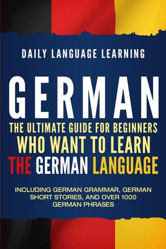 German The Ultimate Guide for Beginners Who Want to Learn the German Language, Including German Grammar, German Short Stories, and Over 1000 German Phrases
