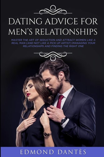 Dating Advice for Men's Relationships Master the Art of Seduction and Attract Women Like a Real Man (and Not Like a Pick Up Artist) Managing Your Relationships and Finding the Right One