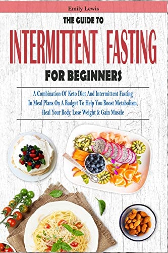 The Guide to Intermittent Fasting for Beginners A Combination of Keto Diet and Intermittent Fasting in Meal Plans on a Budget to Help You Boost Metabolism, Heal Your Body, Lose Weight and Gain Muscle
