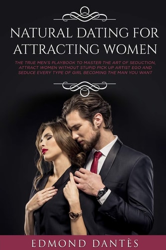 Natural Dating for Attracting Women The True Men's Playbook to Master the Art of Seduction, Attract Women Without Stupid Pick Up Artist Ego and Seduce Every Type of Girl Becoming the Man You Want