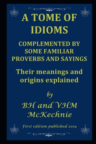 A Tome of Idioms COMPLEMENTED BY SOME FAMILIAR PROVERBS AND SAYINGS Their Meanings and Origins Explained
