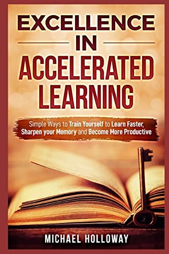 Excellence in Accelerated Learning Simple Ways to Train Yourself to Learn Faster, Sharpen Your Memory and Become More Productive