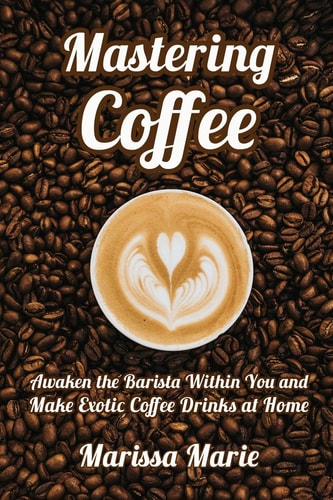 Mastering Coffee Awaken the Barista Within You and Make Exotic Coffee Drinks at Home