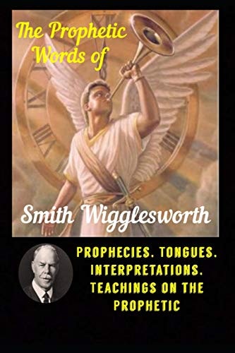 The Prophetic Words of Smith Wigglesworth Prophecies, Tongues, Interpretations, Teachings on the Prophetic