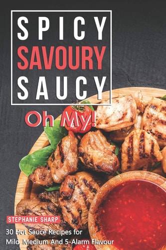 Spicy, Savoury, Saucy, Oh My! 30 Hot Sauce Recipes for Mild, Medium And 5-Alarm Flavour