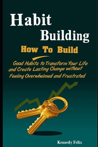 Habit Building How To Build Good Habits to Transform Your Life and Create Lasting Change Without Feeling Overwhelmed and Frustrated