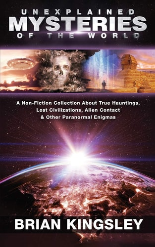 Unexplained Mysteries of the World A Non-Fiction Collection about True Hauntings, Lost Civilizations, Alien Contact and Other Paranormal Enigmas