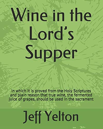 Wine in the Lord's Supper In Which It Is Proved from the Holy Scriptures and Plain Reason That True Wine, the Fermented Juice of Grapes, Should Be Used in the Sacrament