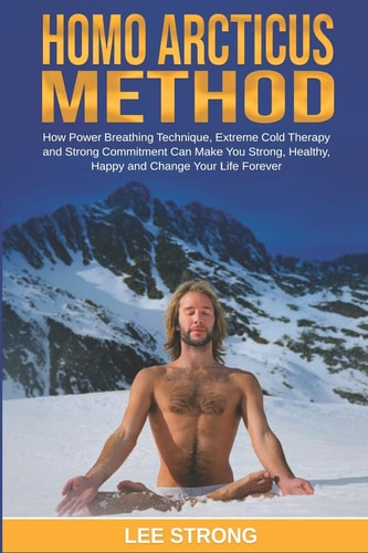 Homo Arcticus Method How Power Breathing Technique, Extreme Cold Therapy and Strong Commitment Can Make You Strong, Healthy, Happy and Change Your Life Forever