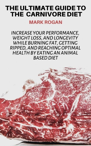 The Ultimate Guide To The Carnivore Diet Increase Your Performance, Weight Loss, and Longevity While Burning Fat, Getting Ripped, And Reaching Optimal Health By Eating 100% Animal Based Food Sources