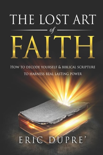 The Lost Art of Faith How to Decode Yourself and Biblical Scripture to Harness Real Lasting Power